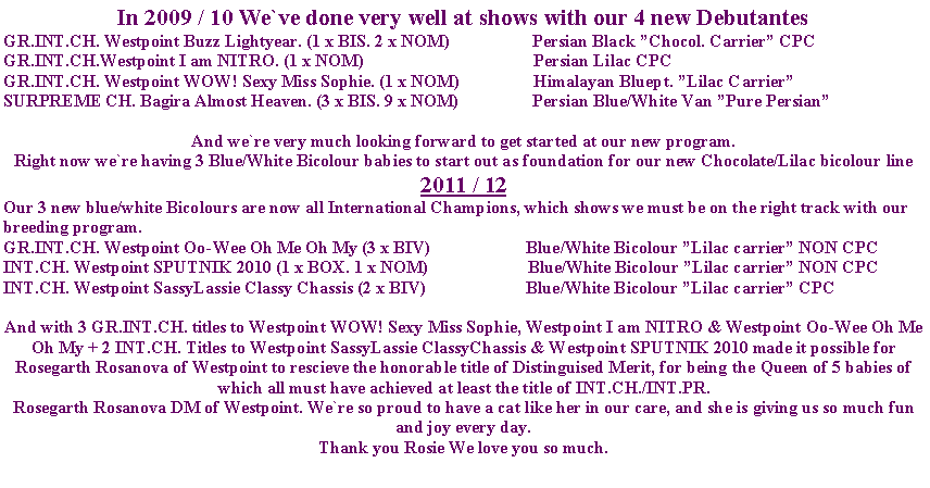 Tekstboks: In 2009 / 10 We`ve done very well at shows with our 4 new DebutantesGR.INT.CH. Westpoint Buzz Lightyear. (1 x BIS. 2 x NOM)                   Persian Black Chocol. Carrier CPCGR.INT.CH.Westpoint I am NITRO. (1 x NOM)                                       Persian Lilac CPCGR.INT.CH. Westpoint WOW! Sexy Miss Sophie. (1 x NOM)                 Himalayan Bluept. Lilac CarrierSURPREME CH. Bagira Almost Heaven. (3 x BIS. 9 x NOM)                 Persian Blue/White Van Pure PersianAnd we`re very much looking forward to get started at our new program.Right now we`re having 3 Blue/White Bicolour babies to start out as foundation for our new Chocolate/Lilac bicolour line2011 / 12Our 3 new blue/white Bicolours are now all International Champions, which shows we must be on the right track with our breeding program.GR.INT.CH. Westpoint Oo-Wee Oh Me Oh My (3 x BIV)                      Blue/White Bicolour Lilac carrier NON CPCINT.CH. Westpoint SPUTNIK 2010 (1 x BOX. 1 x NOM)                       Blue/White Bicolour Lilac carrier NON CPCINT.CH. Westpoint SassyLassie Classy Chassis (2 x BIV)                       Blue/White Bicolour Lilac carrier CPCAnd with 3 GR.INT.CH. titles to Westpoint WOW! Sexy Miss Sophie, Westpoint I am NITRO & Westpoint Oo-Wee Oh Me Oh My + 2 INT.CH. Titles to Westpoint SassyLassie ClassyChassis & Westpoint SPUTNIK 2010 made it possible for Rosegarth Rosanova of Westpoint to rescieve the honorable title of Distinguised Merit, for being the Queen of 5 babies of which all must have achieved at least the title of INT.CH./INT.PR.Rosegarth Rosanova DM of Westpoint. We`re so proud to have a cat like her in our care, and she is giving us so much fun and joy every day.Thank you Rosie We love you so much.