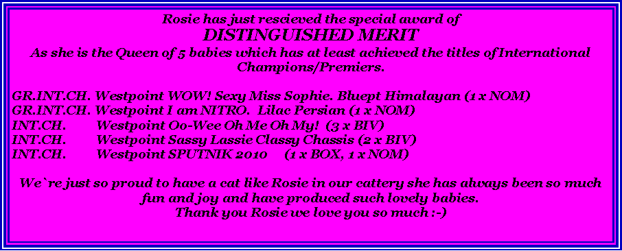 Tekstboks: Rosie has just rescieved the special award ofDISTINGUISHED MERITAs she is the Queen of 5 babies which has at least achieved the titles of International Champions/Premiers.GR.INT.CH. Westpoint WOW! Sexy Miss Sophie. Bluept Himalayan (1 x NOM)GR.INT.CH. Westpoint I am NITRO.  Lilac Persian (1 x NOM)INT.CH.         Westpoint Oo-Wee Oh Me Oh My!  (3 x BIV)INT.CH.         Westpoint Sassy Lassie Classy Chassis (2 x BIV)INT.CH.         Westpoint SPUTNIK 2010     (1 x BOX, 1 x NOM)We`re just so proud to have a cat like Rosie in our cattery she has always been so much fun and joy and have produced such lovely babies.Thank you Rosie we love you so much :-)